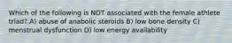 Which of the following is NOT associated with the female athlete triad? A) abuse of anabolic steroids B) low bone density C) menstrual dysfunction D) low energy availability