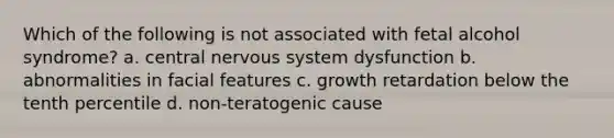 Which of the following is not associated with fetal alcohol syndrome? a. central nervous system dysfunction b. abnormalities in facial features c. growth retardation below the tenth percentile d. non-teratogenic cause