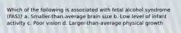 Which of the following is associated with fetal alcohol syndrome (FAS)? a. Smaller-than-average brain size b. Low level of infant activity c. Poor vision d. Larger-than-average physical growth