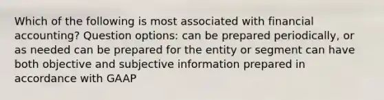 Which of the following is most associated with financial accounting? Question options: can be prepared periodically, or as needed can be prepared for the entity or segment can have both objective and subjective information prepared in accordance with GAAP