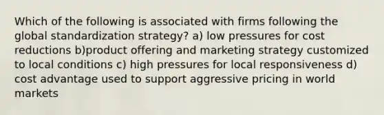 Which of the following is associated with firms following the global standardization strategy? a) low pressures for cost reductions b)product offering and marketing strategy customized to local conditions c) high pressures for local responsiveness d) cost advantage used to support aggressive pricing in world markets