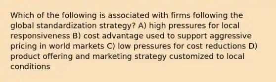 Which of the following is associated with firms following the global standardization strategy? A) high pressures for local responsiveness B) cost advantage used to support aggressive pricing in world markets C) low pressures for cost reductions D) product offering and marketing strategy customized to local conditions