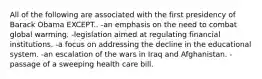 All of the following are associated with the first presidency of Barack Obama EXCEPT.. -an emphasis on the need to combat global warming. -legislation aimed at regulating financial institutions. -a focus on addressing the decline in the educational system. -an escalation of the wars in Iraq and Afghanistan. -passage of a sweeping health care bill.