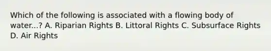 Which of the following is associated with a flowing body of water...? A. Riparian Rights B. Littoral Rights C. Subsurface Rights D. Air Rights