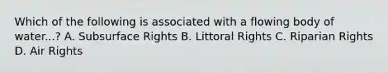 Which of the following is associated with a flowing body of water...? A. Subsurface Rights B. Littoral Rights C. Riparian Rights D. Air Rights