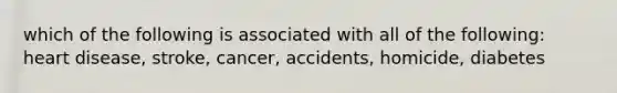 which of the following is associated with all of the following: heart disease, stroke, cancer, accidents, homicide, diabetes