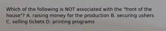 Which of the following is NOT associated with the "front of the house"? A. raising money for the production B. securing ushers C. selling tickets D. printing programs