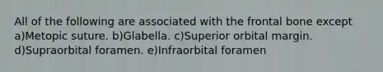 All of the following are associated with the frontal bone except a)Metopic suture. b)Glabella. c)Superior orbital margin. d)Supraorbital foramen. e)Infraorbital foramen