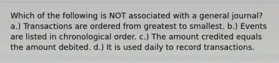 Which of the following is NOT associated with a general journal? a.) Transactions are ordered from greatest to smallest. b.) Events are listed in chronological order. c.) The amount credited equals the amount debited. d.) It is used daily to record transactions.