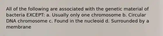 All of the following are associated with the genetic material of bacteria EXCEPT: a. Usually only one chromosome b. Circular DNA chromosome c. Found in the nucleoid d. Surrounded by a membrane