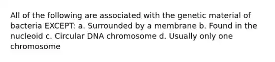 All of the following are associated with the genetic material of bacteria EXCEPT: a. Surrounded by a membrane b. Found in the nucleoid c. Circular DNA chromosome d. Usually only one chromosome