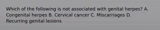 Which of the following is not associated with genital herpes? A. Congenital herpes B. Cervical cancer C. Miscarriages D. Recurring genital lesions