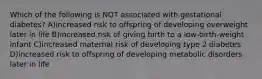 Which of the following is NOT associated with gestational diabetes? A)increased risk to offspring of developing overweight later in life B)increased risk of giving birth to a low-birth-weight infant C)increased maternal risk of developing type 2 diabetes D)increased risk to offspring of developing metabolic disorders later in life