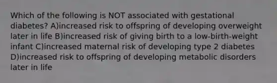 Which of the following is NOT associated with gestational diabetes? A)increased risk to offspring of developing overweight later in life B)increased risk of giving birth to a low-birth-weight infant C)increased maternal risk of developing type 2 diabetes D)increased risk to offspring of developing metabolic disorders later in life