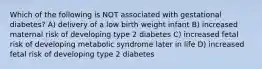 Which of the following is NOT associated with gestational diabetes? A) delivery of a low birth weight infant B) increased maternal risk of developing type 2 diabetes C) increased fetal risk of developing metabolic syndrome later in life D) increased fetal risk of developing type 2 diabetes