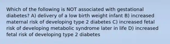 Which of the following is NOT associated with gestational diabetes? A) delivery of a low birth weight infant B) increased maternal risk of developing type 2 diabetes C) increased fetal risk of developing metabolic syndrome later in life D) increased fetal risk of developing type 2 diabetes