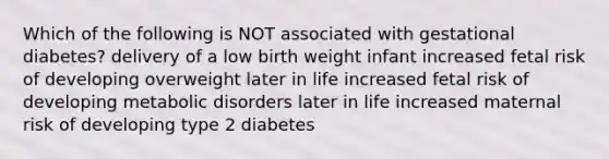 Which of the following is NOT associated with gestational diabetes? delivery of a low birth weight infant increased fetal risk of developing overweight later in life increased fetal risk of developing metabolic disorders later in life increased maternal risk of developing type 2 diabetes