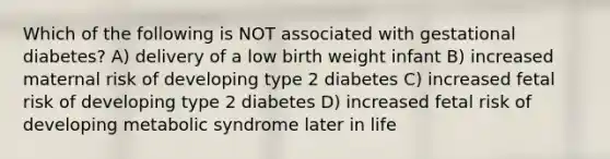 Which of the following is NOT associated with gestational diabetes? A) delivery of a low birth weight infant B) increased maternal risk of developing type 2 diabetes C) increased fetal risk of developing type 2 diabetes D) increased fetal risk of developing metabolic syndrome later in life