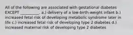 All of the following are associated with gestational diabetes EXCEPT __________. a.) delivery of a low-birth-weight infant b.) increased fetal risk of developing metabolic syndrome later in life c.) increased fetal risk of developing type 2 diabetes d.) increased maternal risk of developing type 2 diabetes