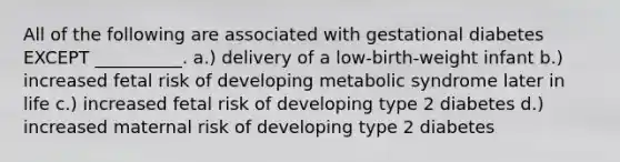 All of the following are associated with gestational diabetes EXCEPT __________. a.) delivery of a low-birth-weight infant b.) increased fetal risk of developing metabolic syndrome later in life c.) increased fetal risk of developing type 2 diabetes d.) increased maternal risk of developing type 2 diabetes