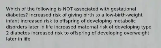 Which of the following is NOT associated with gestational diabetes? increased risk of giving birth to a low-birth-weight infant increased risk to offspring of developing metabolic disorders later in life increased maternal risk of developing type 2 diabetes increased risk to offspring of developing overweight later in life