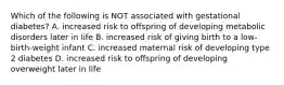 Which of the following is NOT associated with gestational diabetes? A. increased risk to offspring of developing metabolic disorders later in life B. increased risk of giving birth to a low-birth-weight infant C. increased maternal risk of developing type 2 diabetes D. increased risk to offspring of developing overweight later in life