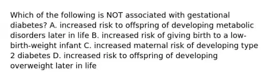 Which of the following is NOT associated with gestational diabetes? A. increased risk to offspring of developing metabolic disorders later in life B. increased risk of giving birth to a low-birth-weight infant C. increased maternal risk of developing type 2 diabetes D. increased risk to offspring of developing overweight later in life