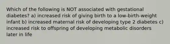 Which of the following is NOT associated with gestational diabetes? a) increased risk of giving birth to a low-birth-weight infant b) increased maternal risk of developing type 2 diabetes c) increased risk to offspring of developing metabolic disorders later in life