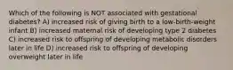 Which of the following is NOT associated with gestational diabetes? A) increased risk of giving birth to a low-birth-weight infant B) increased maternal risk of developing type 2 diabetes C) increased risk to offspring of developing metabolic disorders later in life D) increased risk to offspring of developing overweight later in life