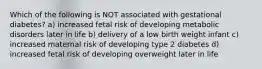 Which of the following is NOT associated with gestational diabetes? a) increased fetal risk of developing metabolic disorders later in life b) delivery of a low birth weight infant c) increased maternal risk of developing type 2 diabetes d) increased fetal risk of developing overweight later in life