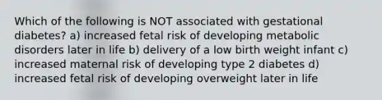 Which of the following is NOT associated with gestational diabetes? a) increased fetal risk of developing metabolic disorders later in life b) delivery of a low birth weight infant c) increased maternal risk of developing type 2 diabetes d) increased fetal risk of developing overweight later in life