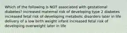 Which of the following is NOT associated with gestational diabetes? increased maternal risk of developing type 2 diabetes increased fetal risk of developing metabolic disorders later in life delivery of a low birth weight infant increased fetal risk of developing overweight later in life