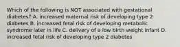 Which of the following is NOT associated with gestational diabetes? A. increased maternal risk of developing type 2 diabetes B. increased fetal risk of developing metabolic syndrome later in life C. delivery of a low birth weight infant D. increased fetal risk of developing type 2 diabetes