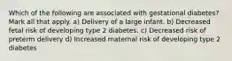 Which of the following are associated with gestational diabetes? Mark all that apply. a) Delivery of a large infant. b) Decreased fetal risk of developing type 2 diabetes. c) Decreased risk of preterm delivery d) Increased maternal risk of developing type 2 diabetes