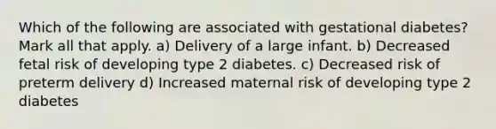 Which of the following are associated with gestational diabetes? Mark all that apply. a) Delivery of a large infant. b) Decreased fetal risk of developing type 2 diabetes. c) Decreased risk of preterm delivery d) Increased maternal risk of developing type 2 diabetes