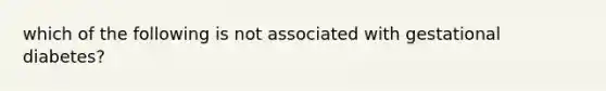 which of the following is not associated with gestational diabetes?