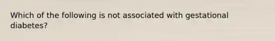 Which of the following is not associated with gestational diabetes?