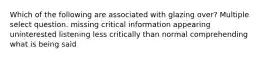 Which of the following are associated with glazing over? Multiple select question. missing critical information appearing uninterested listening less critically than normal comprehending what is being said