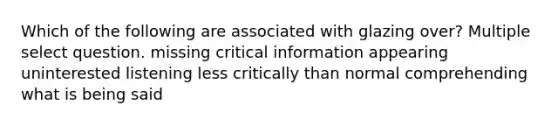 Which of the following are associated with glazing over? Multiple select question. missing critical information appearing uninterested listening less critically than normal comprehending what is being said