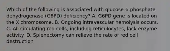 Which of the following is associated with glucose-6-phosphate dehydrogenase (G6PD) deficiency? A. G6PD gene is located on the X chromosome. B. Ongoing intravascular hemolysis occurs. C. All circulating red cells, including reticulocytes, lack enzyme activity. D. Splenectomy can relieve the rate of red cell destruction