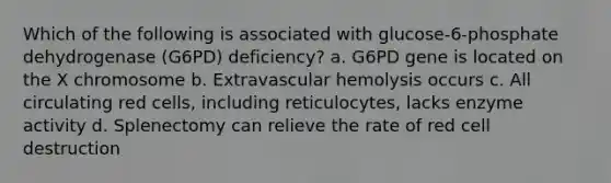 Which of the following is associated with glucose-6-phosphate dehydrogenase (G6PD) deficiency? a. G6PD gene is located on the X chromosome b. Extravascular hemolysis occurs c. All circulating red cells, including reticulocytes, lacks enzyme activity d. Splenectomy can relieve the rate of red cell destruction