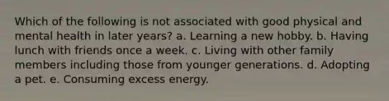 Which of the following is not associated with good physical and mental health in later years? a. Learning a new hobby. b. Having lunch with friends once a week. c. Living with other family members including those from younger generations. d. Adopting a pet. e. Consuming excess energy.