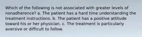 Which of the following is not associated with greater levels of nonadherence? a. The patient has a hard time understanding the treatment instructions. b. The patient has a positive attitude toward his or her physician. c. The treatment is particularly aversive or difficult to follow.