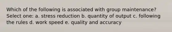 Which of the following is associated with group maintenance? Select one: a. stress reduction b. quantity of output c. following the rules d. work speed e. quality and accuracy