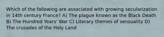 Which of the following are associated with growing secularization in 14th century France? A) <a href='https://www.questionai.com/knowledge/kC3CWEYaow-the-plague' class='anchor-knowledge'>the plague</a> known as <a href='https://www.questionai.com/knowledge/k2KajT0KKC-the-black-death' class='anchor-knowledge'>the black death</a> B) The Hundred Years' War C) Literary themes of sensuality D) The crusades of the Holy Land