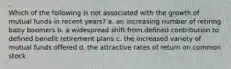 Which of the following is not associated with the growth of mutual funds in recent years? a. an increasing number of retiring baby boomers b. a widespread shift from defined contribution to defined benefit retirement plans c. the increased variety of mutual funds offered d. the attractive rates of return on common stock