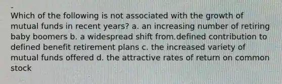 Which of the following is not associated with the growth of mutual funds in recent years? a. an increasing number of retiring baby boomers b. a widespread shift from defined contribution to defined benefit retirement plans c. the increased variety of mutual funds offered d. the attractive rates of return on common stock