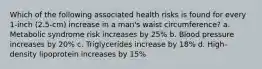 Which of the following associated health risks is found for every 1-inch (2.5-cm) increase in a man's waist circumference? a. Metabolic syndrome risk increases by 25% b. Blood pressure increases by 20% c. Triglycerides increase by 18% d. High-density lipoprotein increases by 15%