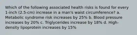 Which of the following associated health risks is found for every 1-inch (2.5-cm) increase in a man's waist circumference? a. Metabolic syndrome risk increases by 25% b. Blood pressure increases by 20% c. Triglycerides increase by 18% d. High-density lipoprotein increases by 15%