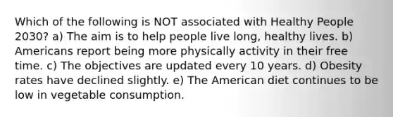 Which of the following is NOT associated with Healthy People 2030? a) The aim is to help people live long, healthy lives. b) Americans report being more physically activity in their free time. c) The objectives are updated every 10 years. d) Obesity rates have declined slightly. e) The American diet continues to be low in vegetable consumption.